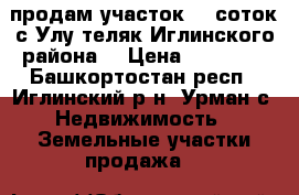 продам участок 15 соток,с.Улу-теляк Иглинского района. › Цена ­ 70 000 - Башкортостан респ., Иглинский р-н, Урман с. Недвижимость » Земельные участки продажа   